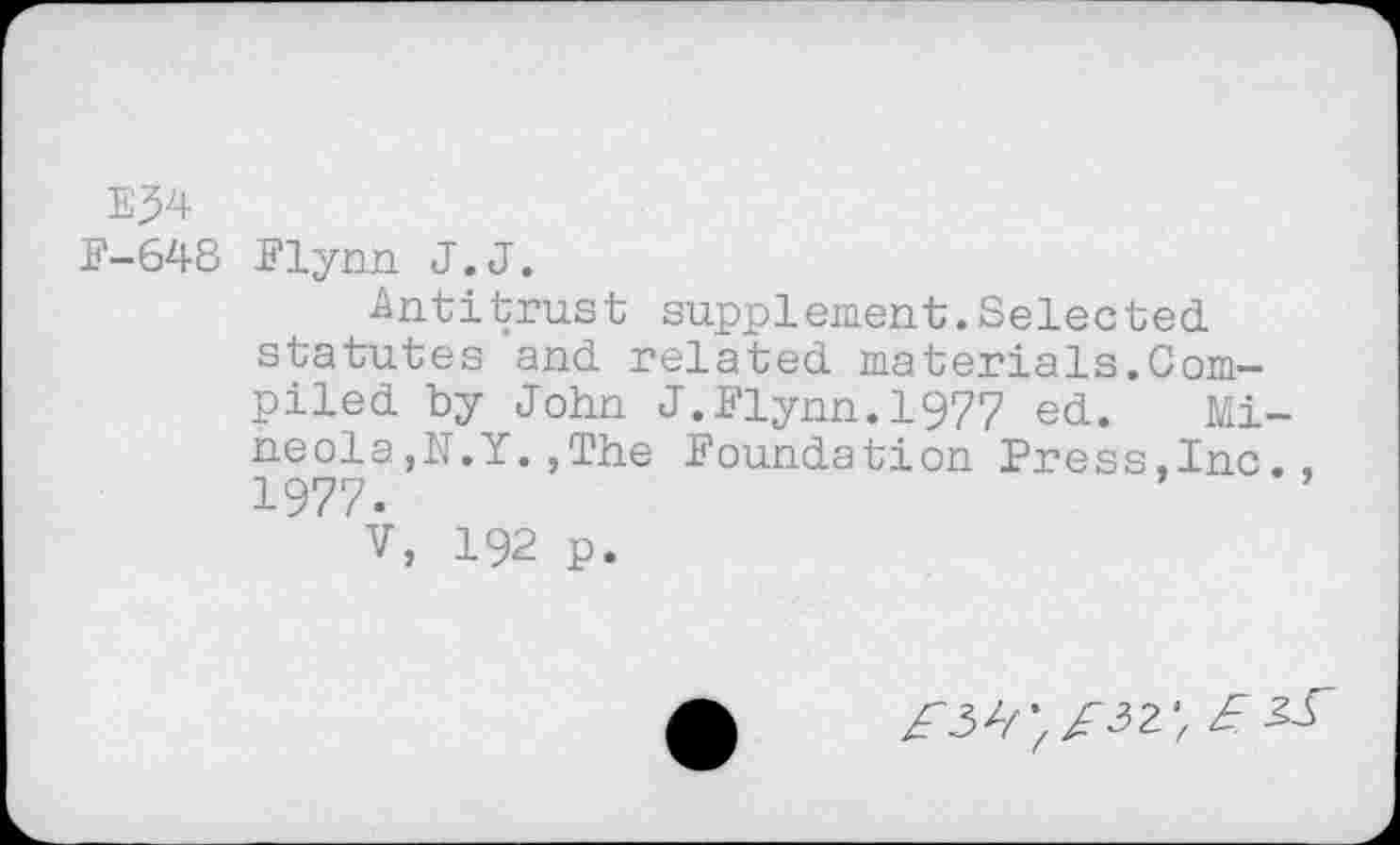 ﻿E^4
F-64S Flynn J.J.
Antitrust supplement.Selected, statutes and. related, materials.Compiled. by John J.Flynn. 1977 ed.. Mineola,N.Y. ,The Foundation Press,Inc., 1977.
v, 192 p.
